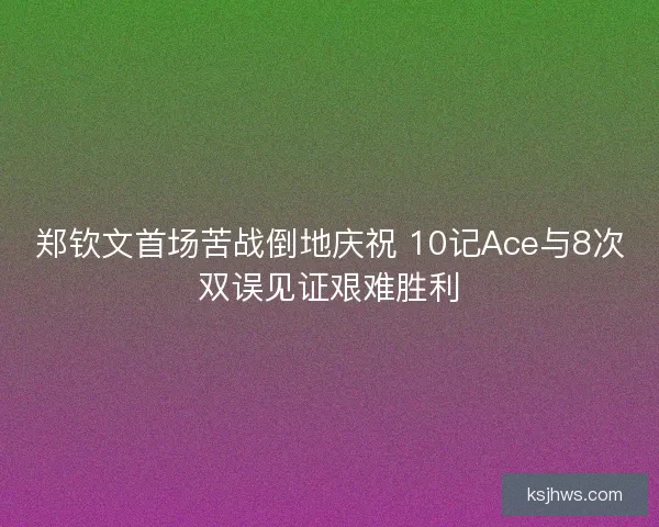 郑钦文首场苦战倒地庆祝 10记Ace与8次双误见证艰难胜利