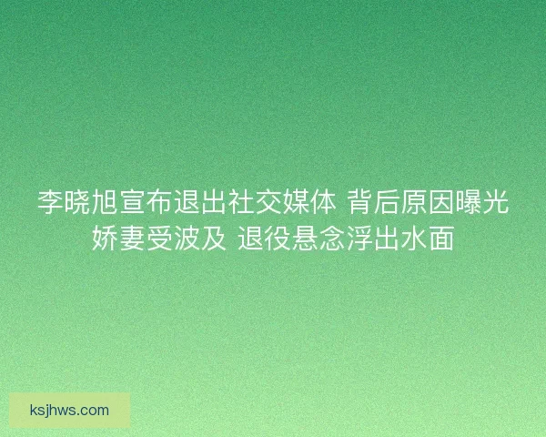 李晓旭宣布退出社交媒体 背后原因曝光娇妻受波及 退役悬念浮出水面 李晓旭宣布退出社交媒体 背后原因曝光娇妻受波及 退役悬念浮出水面
