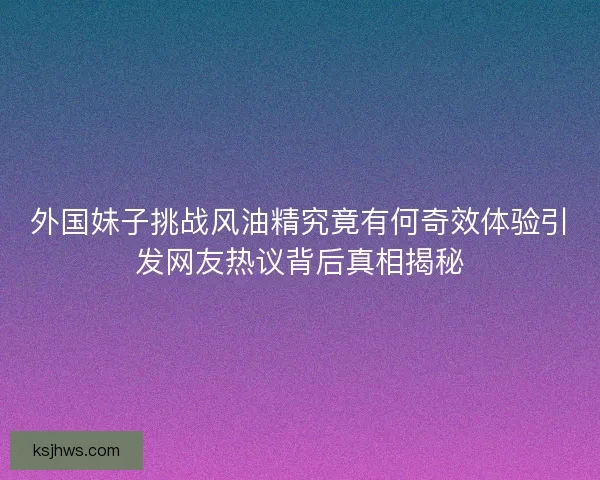 外国妹子挑战风油精究竟有何奇效体验引发网友热议背后真相揭秘