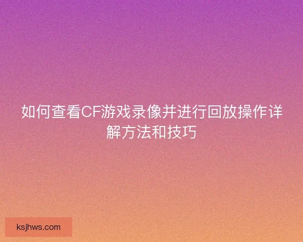 如何查看CF游戏录像并进行回放操作详解方法和技巧