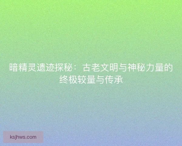 暗精灵遗迹探秘：古老文明与神秘力量的终极较量与传承