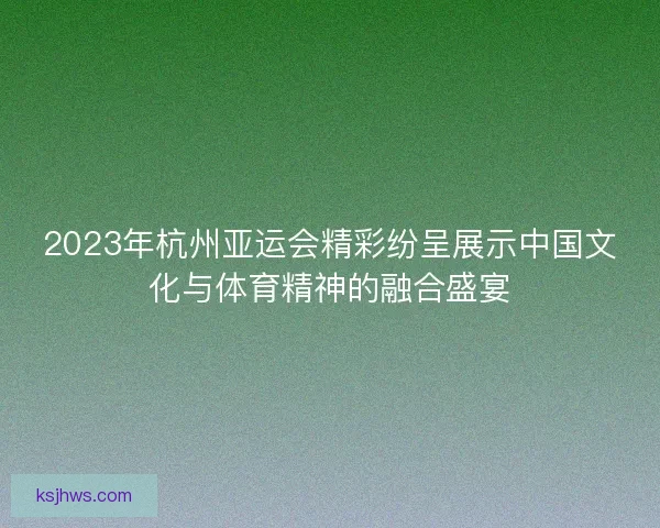 2023年杭州亚运会精彩纷呈展示中国文化与体育精神的融合盛宴