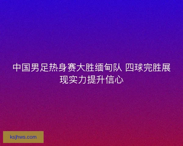 中国男足热身赛大胜缅甸队 四球完胜展现实力提升信心