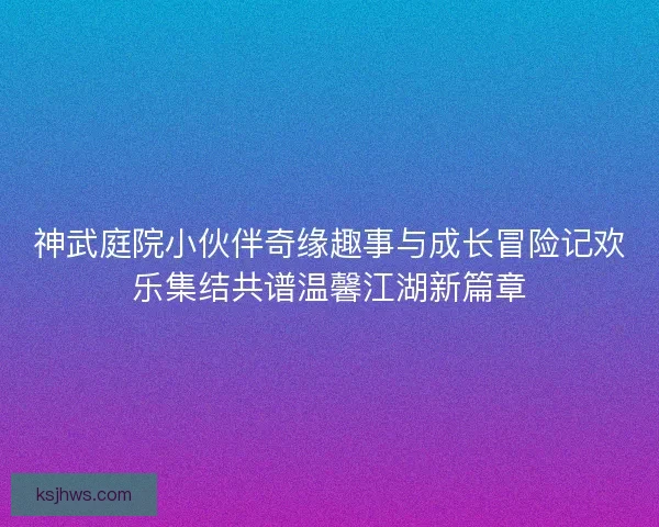 神武庭院小伙伴奇缘趣事与成长冒险记欢乐集结共谱温馨江湖新篇章
