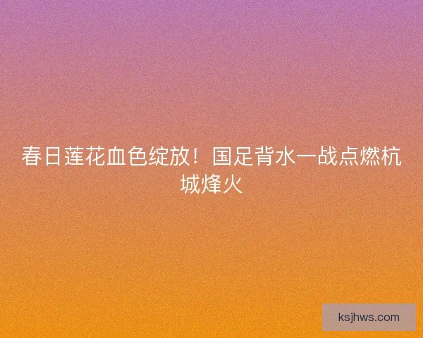 春日莲花血色绽放！国足背水一战点燃杭城烽火