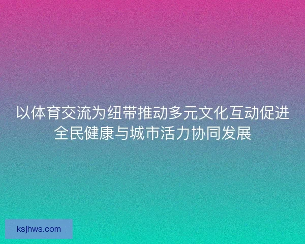 以体育交流为纽带推动多元文化互动促进全民健康与城市活力协同发展