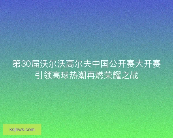 第30届沃尔沃高尔夫中国公开赛大开赛引领高球热潮再燃荣耀之战
