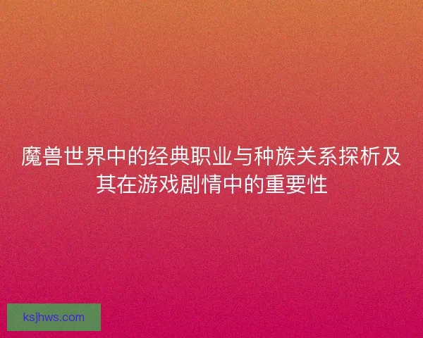 魔兽世界中的经典职业与种族关系探析及其在游戏剧情中的重要性