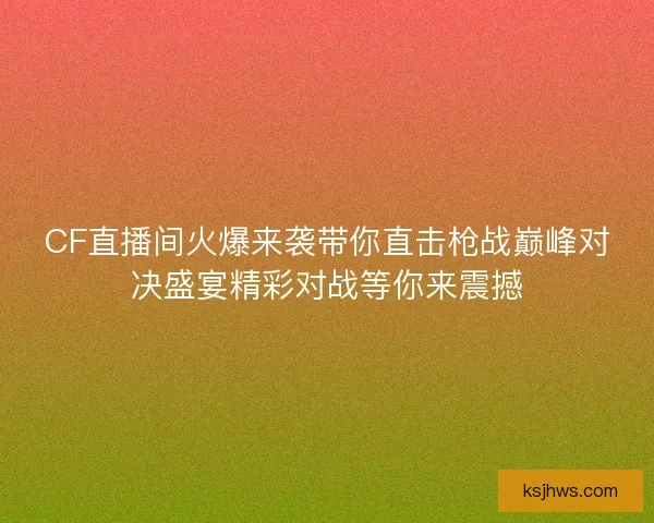 CF直播间火爆来袭带你直击枪战巅峰对决盛宴精彩对战等你来震撼