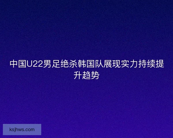 中国U22男足绝杀韩国队展现实力持续提升趋势