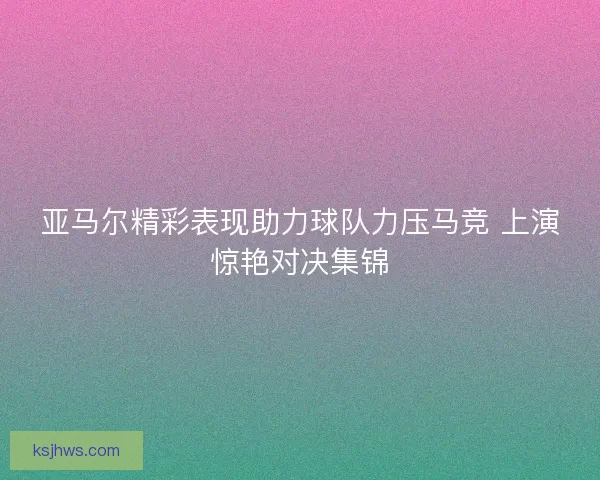 亚马尔精彩表现助力球队力压马竞 上演惊艳对决集锦