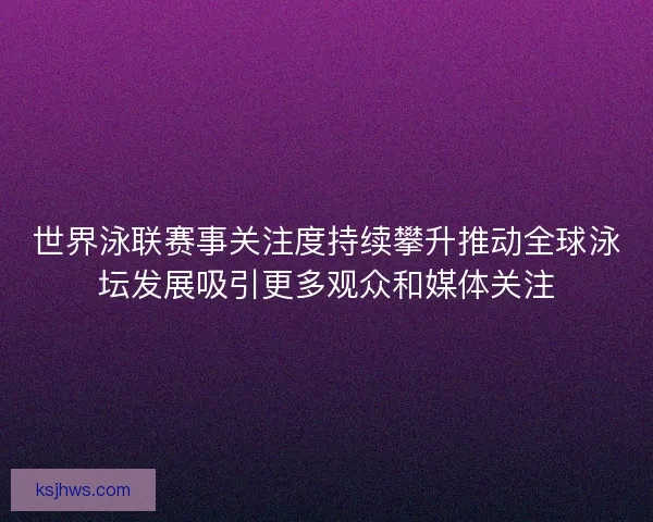 世界泳联赛事关注度持续攀升推动全球泳坛发展吸引更多观众和媒体关注 世界泳联赛事关注度持续攀升推动全球泳坛发展吸引更多观众和媒体关注