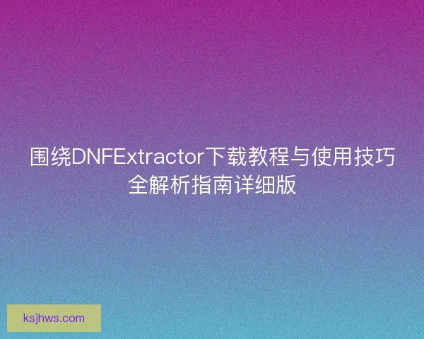 围绕DNFExtractor下载教程与使用技巧全解析指南详细版 围绕DNFExtractor下载教程与使用技巧全解析指南详细版
