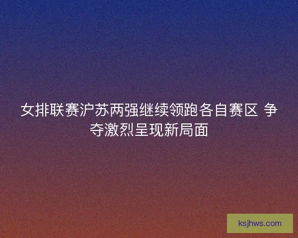 女排联赛沪苏两强继续领跑各自赛区 争夺激烈呈现新局面