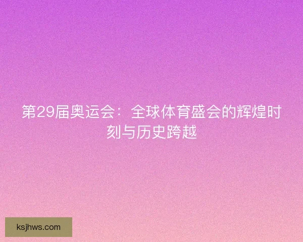 第29届奥运会:全球体育盛会的辉煌时刻与历史跨越 第29届奥运会:全球体育盛会的辉煌时刻与历史跨越