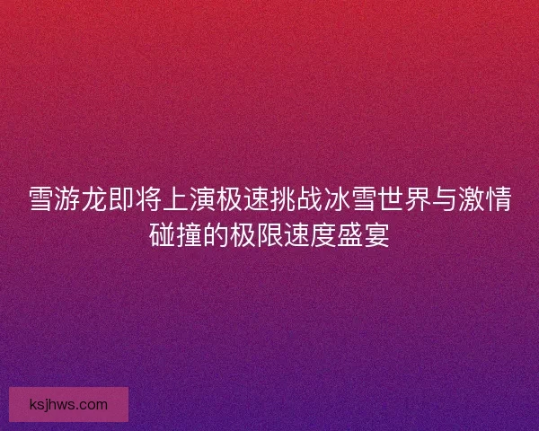 雪游龙即将上演极速挑战冰雪世界与激情碰撞的极限速度盛宴