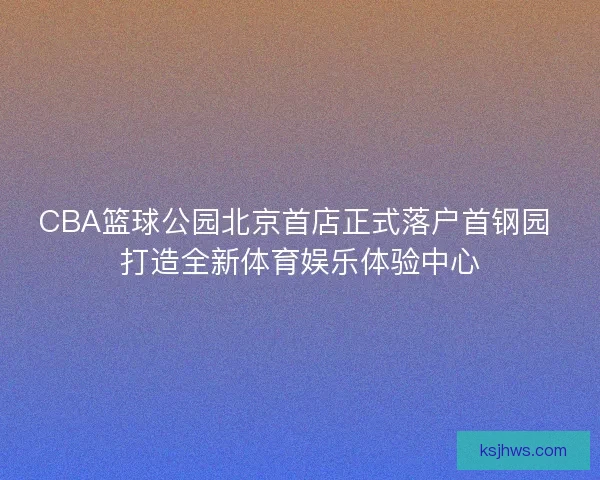 CBA篮球公园北京首店正式落户首钢园 打造全新体育娱乐体验中心 CBA篮球公园北京首店正式落户首钢园 打造全新体育娱乐体验中心
