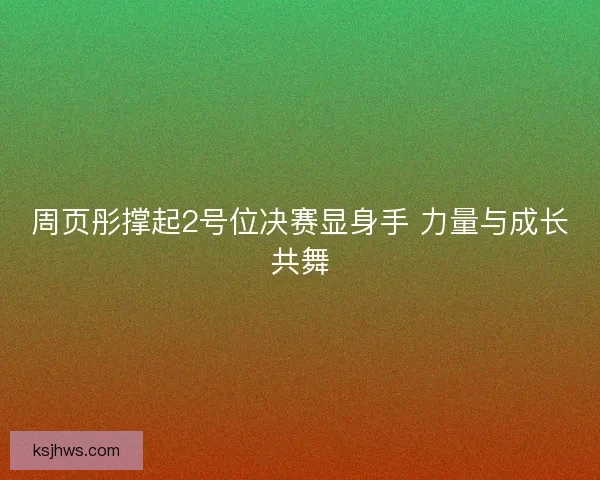 周页彤撑起2号位决赛显身手 力量与成长共舞 周页彤撑起2号位决赛显身手 力量与成长共舞