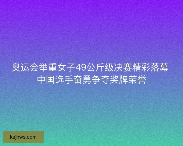 奥运会举重女子49公斤级决赛精彩落幕 中国选手奋勇争夺奖牌荣誉