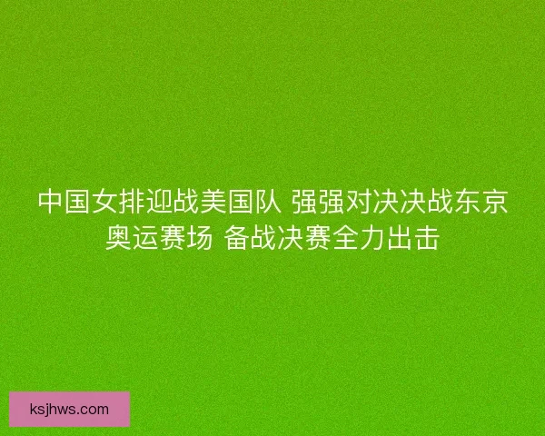 中国女排迎战美国队 强强对决决战东京奥运赛场 备战决赛全力出击 中国女排迎战美国队 强强对决决战东京奥运赛场 备战决赛全力出击