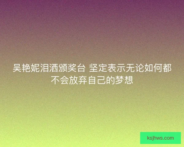 吴艳妮泪洒颁奖台 坚定表示无论如何都不会放弃自己的梦想