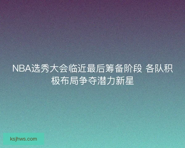 NBA选秀大会临近最后筹备阶段 各队积极布局争夺潜力新星 NBA选秀大会临近最后筹备阶段 各队积极布局争夺潜力新星