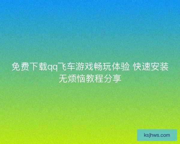 免费下载qq飞车游戏畅玩体验 快速安装无烦恼教程分享