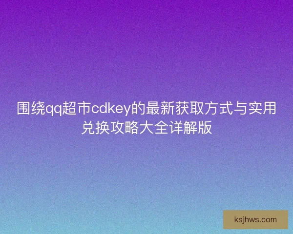 围绕qq超市cdkey的最新获取方式与实用兑换攻略大全详解版