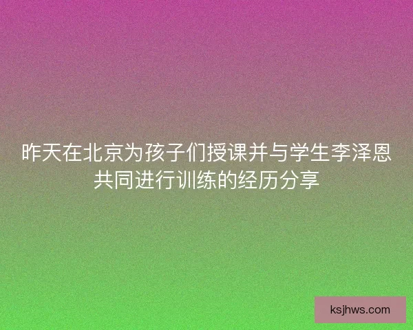 昨天在北京为孩子们授课并与学生李泽恩共同进行训练的经历分享 昨天在北京为孩子们授课并与学生李泽恩共同进行训练的经历分享