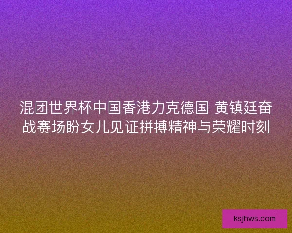 混团世界杯中国香港力克德国 黄镇廷奋战赛场盼女儿见证拼搏精神与荣耀时刻 混团世界杯中国香港力克德国 黄镇廷奋战赛场盼女儿见证拼搏精神与荣耀时刻