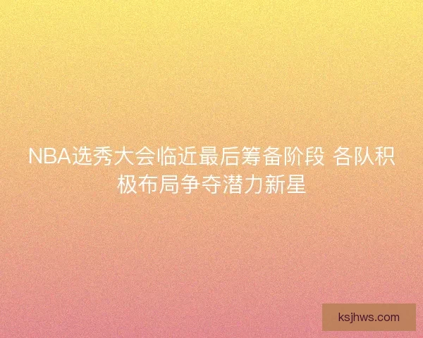 NBA选秀大会临近最后筹备阶段 各队积极布局争夺潜力新星