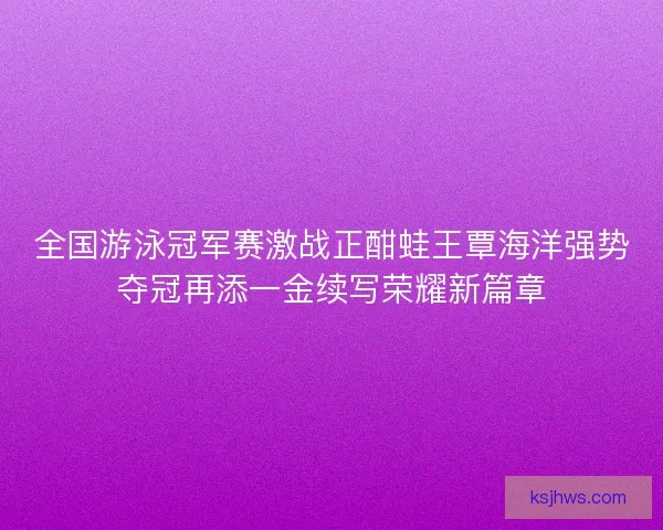 全国游泳冠军赛激战正酣蛙王覃海洋强势夺冠再添一金续写荣耀新篇章