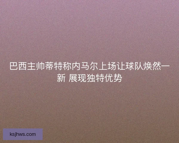 巴西主帅蒂特称内马尔上场让球队焕然一新 展现独特优势