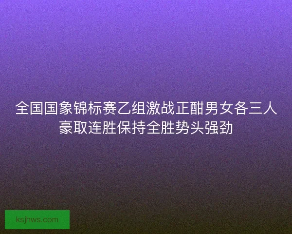 全国国象锦标赛乙组激战正酣男女各三人豪取连胜保持全胜势头强劲 全国国象锦标赛乙组激战正酣男女各三人豪取连胜保持全胜势头强劲