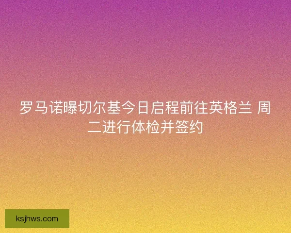 罗马诺曝切尔基今日启程前往英格兰 周二进行体检并签约