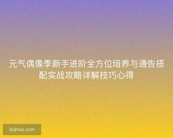 元气偶像季新手进阶全方位培养与通告搭配实战攻略详解技巧心得
