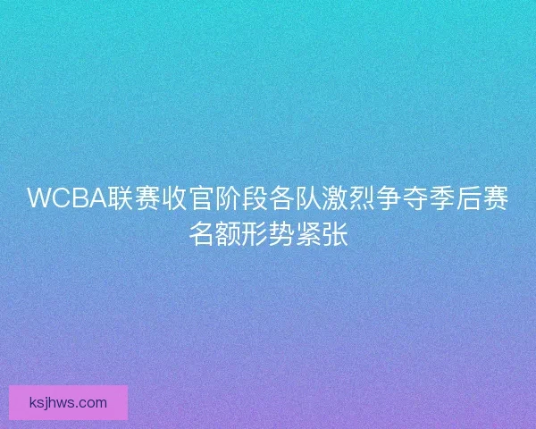 WCBA联赛收官阶段各队激烈争夺季后赛名额形势紧张